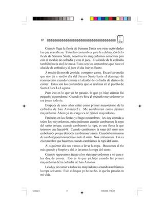 4
             81                                                                   1


                 Cuando llega la fiesta de Semana Santa son otras actividades
             las que se realizan. Entre las costumbres para la celebración de la
             fiesta de Semana Santa, nosotros los mayordomos comemos pan
             con el alcalde de cofradía y con el juez. El alcalde de la cofradía
             también hacía atol de masa. Estos son los costumbres que hace el
             alcalde de cofradía y el juez el día Jueves Santo.
                 A medio día nos da comida: comemos carne. Esa es la comida
             que nos da a medio día del Jueves Santo hasta el domingo de
             resurrección cuando termina el alcalde de cofradía de darnos de
             comer. Estos son los costumbres que se realizan en el pueblo de
             Santa Clara La Laguna.
                 Pues eso es lo que yo he pasado, lo que yo hice cuando fui
             pequeño mayordomo. Cuando yo hice el pequeño mayordomo yo
             era joven todavía.
                 Después de unos años entré como primer mayordomo de la
             cofradía de San Antonio(3). Me nombraron como primer
             mayordomo. Ahora ya mi cargo es de primer mayordomo.
                 Entonces en las fiestas yo hago costumbres: les doy comida a
             todos los mayordomos, principalmente cuando cambiamos la ropa
             del santo porque, cuando cambiamos la ropa, es una fiesta la que
             tenemos que hacer(4). Cuando cambiamos la ropa del santo nos
             embolamos porque de noche cambiamos la ropa. Cuando terminamos
             de cambiar ponemos incienso ante el santo. Nos embolamos. Esa es
             el costumbre que hacemos cuando cambiamos la ropa del santo.
                 Al siguiente día nos vamos a lavar la ropa. Buscamos el río
             más grande y limpio y ahí le lavamos la ropa del santo.
                 Cuando regresamos traigo a los siete mayordomos a mi casa y
             les doy de comer. Eso es lo que yo hice cuando fui primer
             mayordomo de la cofradía de San Antonio.
                 Les doy de comer a todos los mayordomos cuando cambiamos
             la ropa del santo. Esto es lo que yo he hecho, lo que he pasado en
             mi vida.



Untitled-8                       81                          10/9/2006, 1:14 AM
 