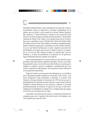 0
                                                                                   10

             del pueblo (Santa Elena) y otros, después de un viaje más o menos
             accidentado, hacen su aparición y terminan instalándose en la
             iglesia, que ya existe o será creada en su honor (Santa Catarina,
             San Antonio). Ciertas historias se refieren a las causas del viaje
             que llevó al santo al lugar en donde decidió quedarse: Santa Elena
             -patrona de Santa Cruz- llegó a esos parajes para salvar al único
             hijo que le quedaba ya que el Dueño del volcán San Pedro había
             devorado a los dos otros; San Andrés se instaló en su pueblo porque
             Santa Catalina no quería que se quedara con ella a orillas del lago.
             A su vez, de Santa Catalina poco se sabe: alguien la encontró un
             día flotando en el lago, pero nunca se llegó a conocer su origen.
             No es el caso de San Antonio porque se asegura que vino de
             Godinez y, si bien los pobladores al comienzo no lo quisieron,
             logró finalmente hacerse aceptar en la iglesia.
                 Estos santos peregrinos se caracterizan en casi todos los casos
             por haber sido ellos quienes eligieron al pueblo. Pocas veces hubo
             búsqueda del santo y en un sólo caso (San Pedro) se cuenta que la
             imagen se compró y que los vendedores, posiblemente por este
             motivo, murieron un año después. Por lo general se hace referencia
             a una aparición espontánea.
                 Todos los santos se reconocen como milagrosos y se considera
             que el del propio pueblo siempre lo es más que el del vecino. Los
             actos milagrosos están destinados a defender a la gente: San
             Antonio evitó que durante el terremoto de 1976 las rocas que se
             desprendían de la montaña cayeran sobre las casas; Santa Catalina
             cumplió la misma función en esa ocasión y, además, se encarga
             permanentemente de acelerar el regreso de los que se han ido e
             impide que los pobladores se hagan ricos y tengan luego que pagar
             a la Tierra con el tributo de sus vidas.
                 Asociadas a las historias de santos se cuentan las historias de
             campanas que, por lo general, han sido motivo de disputas con
             otros pueblo por causa de robo.




Untitled-8                        10                          10/9/2006, 1:14 AM
 