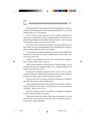 4
              2                                                                    82

                 En la fiesta de la virgen Santa Clara hay marimba, hay músicos,
             quema de bombas y sale la procesión en la noche del 11 y en el día
             especial que es el 12 de agosto.
                 Eso es lo que yo he visto en mi vida cuando celebramos la
             fiesta de la virgen Santa Clara, cuando presté mi servicio como
             primer mayordomo de la cofradía de San Antonio. Esto es lo que
             yo he hecho, lo que yo he visto en mi vida.
                 Las cosas en ese tiempo eran baratas y lo que ganábamos era
             poco, pero ese poco que ganábamos nos alcanzaba para nuestros
             gastos porque todas las cosas eran baratas.
                 Yo considero que daba igual porque nuestro maíz también era
             baratísimo y todas las cosas que comprábamos eran baratas. Eso
             es lo que yo he visto.
                 Antes lo que ganábamos al día eran ocho centavos, después
             poco a poco, subió a diez centavos.
                 Antes nuestro pueblo era más pobre en cuanto trabajo. No es
             como ahora que ya es regular porque ya se consigue trabajo en el
             pueblo, pero antes no era así.
                 El precio de nuestras canastas antes era de cinco u ocho
             centavos cada una y salía entre cincuenta y setenta y cinco centavos
             la docena y, poco a poco, subió a quetzal la docena.
                 Ahora ya no es así: las cosas ya subieron de precio y considero
             que todas las cosas se han venido parejo.
                 Antes el quintal de maíz valía solamente un quetzal y estaba a
             centavo la libra y, poco a poco, subió de dos, tres, cinco quetzales
             el quintal. Ahora ya no es así.
                 Antes la cuerda de terreno se vendía o se compraba solamente
             a cuatro, cinco quetzales la cuerda.
                 Ahora una cuerda de terreno vale miles de quetzales, no sólo
             mil, dos mil, sino que cinco, seis mil vale la cuerda de terreno y,
             poco a poco, sigue subiendo.




Untitled-8                        82                          10/9/2006, 1:14 AM
 