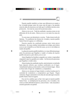 4
             83                                                                    3


                  Nuestro pueblo también ya tiene una diferencia en cuanto a
             las viviendas porque antes las casas eran de paja y las paredes
             eran de cañas de mazorcas con lodo que le echaban encima como
             protección. Así eran las casas de las personas antes.
                  Ahora ya no es así. Todo ha cambiado: nuestras cosas ya son
             diferentes de las de antes. Ahora ya no se ven tanto las casas de
             paja.
                  Ya son casas con dormitorio o cocina. Todas tienen techo de
             láminas. Ya cambiaron las formas de vivienda y nuestro pueblo
             Santa Clara la Laguna se ve diferente.
                  Nuestro pueblo ha cambiado porque antes tenía pocos
             habitantes: las casas estaban intercaladas con milpas, pero ahora
             ya no es así, el pueblo ya se llenó de casas, ya no se ven milpas en
             medio del pueblo.
                  La plaza de nuestro pueblo también se ve muy diferente porque
             antes las personas que llegaban a vender a la plaza de nuestro
             pueblo eran pocos, pero ahora ya no es así.
                  Antes llegaban los hombres cargando sus ventas y regresaban
             cargando lo que les quedaba sin vender. Así hicieron las personas
             que llegaban a vender antes.
                  Ahora la plaza ha cambiado mucho, anteriormente se realizaba
             bajo algunos árboles que estaban sembrados en el lugar.
             Actualmente la plaza ya tiene techo y está en el mismo lugar. Ahora
             se llena todo el lugar de vendedores y compradores.
                  Ahora ya no alcanza al lugar donde se realiza la plaza por la
             cantidad de vendedores y compradores que llegan: llegan
             camiones, llegan camionetas en los días de mercado aquí a nuestro
             pueblo Santa Clara la Laguna.
                  Eso son los cambios que se han visto aquí en nuestro pueblo
             Santa Clara: se multiplicaron las personas y las viviendas y las
             cosas ya están subiendo de precio, como el maíz: vale cincuenta o
             sesenta quetzales un quintal.



Untitled-8                        83                          10/9/2006, 1:14 AM
 