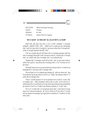 4
             85                                                                        5


                  RELATOR:        María Ixacalap Chavajay
                  EDAD:           60 años
                  IDIOMA:         K’iche’
                  PUEBLO:         Santa Clara La Laguna

                   RI E KEB’ ACHIJAB’ KA KACHI’LAJ KIB’
                  Kab’ixik chi ojer tzij cha’ e k’o e keb’ achijab’ e utzataq
             achijab’ chikib’il kib’ cha’. Xkib’an k’u jutij pa jun domingo
             cha’ xub’ij ri jun che ri rixoqil jo’ pa misa xcha che ri rixoqil jae’
             xcha ri rixoqil xkinuk’ula kib’ cha’.
                  Chi na wiyejb’ana ki’nb’ilana che ri wamigo porque nub’im
             che ri wamigo chi kojb’e ruk’ pa misa xcha ri’ ri achi che ri rixoqil
             cha’ xe’ chub’ixik che ri ramigo chu’ wa rochoch cha’.
                  Xopan ruk’ ri ramigo xuch’ab’ej cha’; ala’ jo pa misa xcha ri
             achi ri ka raj ka’e’ pa misa che ri ramigo cha’ a’ no’ na kine ta ri’n
             pa misa .
                  Na kojb’etaj xa ne xa jo pa atinem ja’tinoq xcha ri’ ri achi ri na
             karajtaj ka’e’ pa misa che ri ramigo cha’.
                  No na kine ta ri’n chanim pa atinem je’ qila na misa are’ taq
             k’ut choj to’taj la pa misa k’a te k’u ri’ choje’ pa atinem xcha ri’ ri
             achi che ri ramigo cha’.
                  Tzij ri’ ri kab’ij pero ri’n xa su na kine ta wi xcha ri’ ri ala’ che
             ri ramigo cha’. Xpe riramigo xub’ij che re cha’ we b’a ke je ri’
             achomam che ri su na kate ta wi pa misa; pero kinawiyej na kinulna
             pa misa k’a te k’u ri’ kojb’e pa atinem xuchax ri’ ri ala’ cha’.
                  Xe’e ri’ ri achi ruk’ ri rixoqil pa misa cha’; xeto’taj k’u la pa
             misa xu’l chuwa kochoch. K’a te k’a kito xe’b’ixa che ri’ ri achi
             chi mi xkam ri awamigo xje’q pa joron xuchaxa ri’ ri achi ri xe’rila
             misa cha’.




Untitled-8                          85                            10/9/2006, 1:14 AM
 