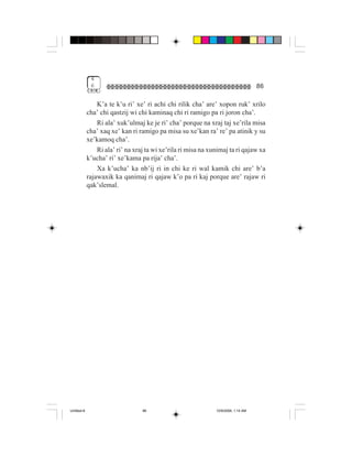 4
              6                                                                      86

                 K’a te k’u ri’ xe’ ri achi chi rilik cha’ are’ xopon ruk’ xrilo
             cha’ chi qastzij wi chi kaminaq chi ri ramigo pa ri joron cha’.
                 Ri ala’ xuk’ulmaj ke je ri’ cha’ porque na xraj taj xe’rila misa
             cha’ xaq xe’ kan ri ramigo pa misa su xe’kan ra’ re’ pa atinik y su
             xe’kamoq cha’.
                 Ri ala’ ri’ na xraj ta wi xe’rila ri misa na xunimaj ta ri qajaw xa
             k’ucha’ ri’ xe’kama pa rija’ cha’.
                 Xa k’ucha’ ka nb’ij ri in chi ke ri wal kamik chi are’ b’a
             rajawaxik ka qanimaj ri qajaw k’o pa ri kaj porque are’ rajaw ri
             qak’slemal.




Untitled-8                         86                           10/9/2006, 1:14 AM
 