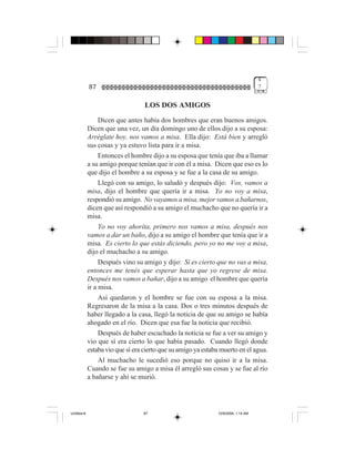 4
             87                                                                     7


                                   LOS DOS AMIGOS
                  Dicen que antes había dos hombres que eran buenos amigos.
             Dicen que una vez, un día domingo uno de ellos dijo a su esposa:
             Arréglate hoy, nos vamos a misa. Ella dijo: Está bien y arregló
             sus cosas y ya estuvo lista para ir a misa.
                  Entonces el hombre dijo a su esposa que tenía que iba a llamar
             a su amigo porque tenían que ir con él a misa. Dicen que eso es lo
             que dijo el hombre a su esposa y se fue a la casa de su amigo.
                  Llegó con su amigo, lo saludó y después dijo: Vos, vamos a
             misa, dijo el hombre que quería ir a misa. Yo no voy a misa,
             respondió su amigo. No vayamos a misa, mejor vamos a bañarnos,
             dicen que así respondió a su amigo el muchacho que no quería ir a
             misa.
                  Yo no voy ahorita, primero nos vamos a misa, después nos
             vamos a dar un baño, dijo a su amigo el hombre que tenía que ir a
             misa. Es cierto lo que estás diciendo, pero yo no me voy a misa,
             dijo el muchacho a su amigo.
                  Después vino su amigo y dijo: Si es cierto que no vas a misa,
             entonces me tenés que esperar hasta que yo regrese de misa.
             Después nos vamos a bañar, dijo a su amigo el hombre que quería
             ir a misa.
                  Así quedaron y el hombre se fue con su esposa a la misa.
             Regresaron de la misa a la casa. Dos o tres minutos después de
             haber llegado a la casa, llegó la noticia de que su amigo se había
             ahogado en el río. Dicen que esa fue la noticia que recibió.
                  Después de haber escuchado la noticia se fue a ver su amigo y
             vio que sí era cierto lo que había pasado. Cuando llegó donde
             estaba vio que sí era cierto que su amigo ya estaba muerto en el agua.
                  Al muchacho le sucedió eso porque no quiso ir a la misa.
             Cuando se fue su amigo a misa él arregló sus cosas y se fue al río
             a bañarse y ahí se murió.




Untitled-8                        87                           10/9/2006, 1:14 AM
 