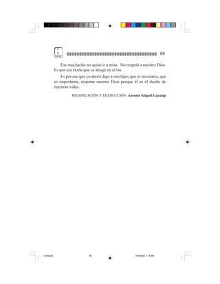 4
              8                                                                  88

                 Ese muchacho no quiso ir a misa. No respetó a nuestro Dios.
             Es por esa razón que se ahogó en el río.
                 Es por eso que yo ahora digo a mis hijos que es necesario, que
             es importante, respetar nuestro Dios porque él es el dueño de
             nuestras vidas.
                       RECOPILACIÓN Y TRADUCCIÓN: Antonio Salquil Ixacalap




Untitled-8                       88                         10/9/2006, 1:14 AM
 
