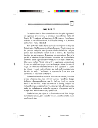 !
             11

                                        LOS BAILES
                  Cada santo tiene su fiesta y en su honor ese día -y los siguientes-
             se organizan procesiones, se contratan marimbistas, baile del
             Torito, del Venado, de la Conquista o de Mexicanos. En su honor
             se bebe, se encienden cohetes, se ofrece incienso y se le promete
             en los rezos eterna fidelidad.
                  Para participar en los bailes es necesario alquilar un traje en
             Totonicapán, Chichicastenango o Quetzaltenango. Tradicionalmente
             los que van a alquilar los trajes son sólo los bailadores y viajan
             juntos, pero actualmente suelen ir con la familia. Es frecuente
             también que vayan antes o después de sus compañeros. Previa la
             partida se reúnen todos los bailadores -cada uno con su ofrenda de
             candelas- en un lugar de la montaña (Chuwacruz en Santa Clara,
             Chuwajom en San Pablo). Ahí se lleva a cabo una ceremonia en
             la que un zajorín ruega para que no haya problemas durante el
             viaje. La ceremonia se repite al volver para agradecer al Dueño
             del Mundo y rogarle protección para que nada malo ocurra durante
             los días de baile. Finalmente, al terminar la fiesta, con otra
             ceremonia se clausuran los festejos.
                  Los familiares suelen recibir al bailador con cohetes y colocan
             el traje sobre una mesa para ofrecerle incienso y candelas. Luego
             lo llevan a la casa del encargado del baile en donde se guarda
             hasta el día del baile. Antes de empezar la fiesta y, después de
             realizar la ceremonia con el zajorín, se suele ir a la iglesia en donde
             todos los bailadores se quitan las máscaras y las ponen ante la
             Virgen para pedirle bendición y protección.
                  Los bailadores participan en la fiesta tres o cuatro días. Luego
             durante una semana, para recaudar fondos, van a bailar a las casas
             que los solicitan.




Untitled-8                         11                            10/9/2006, 1:14 AM
 