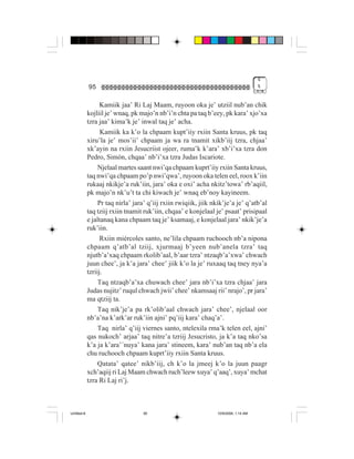 4
             95                                                                       %


                   Kamiik jaa’ Ri Laj Maam, ruyoon oka je’ utziil nub’an chik
             kojliil je’ wnaq, pk majo’n nb’i’n chta pa taq b’eey, pk kara’ xjo’xa
             tzra jaa’ kima’k je’ inwal taq je’ acha.
                   Kamiik ka k’o la chpaam kupt’iiy rxiin Santa kruus, pk taq
             xiru’la je’ mos’ii’ chpaam ja wa ra tnamit xikb’iij tzra, chjaa’
             xk’ayin na rxiin Jesucriist ojeer, ruma’k k’ara’ xb’i’xa tzra don
             Pedro, Simón, chqaa’ nb’i’xa tzra Judas Iscariote.
                  Njelaal martes saant nwi’qa chpaam kuprt’iiy rxiin Santa kruus,
             taq nwi’qa chpaam po’p nwi’qwa’, ruyoon oka telen eel, roox k’iin
             rukaaj nkikje’a ruk’iin, jara’ oka e oxi’ acha nkitz’towa’ rb’aqiil,
             pk majo’n nk’u’t ta chi kiwach je’ wnaq eb’noy kayineem.
                  Pr taq nirla’ jara’ q’iij rxiin rwiqiik, jiik nkik’je’a je’ q’atb’al
             taq tziij rxiin tnamit ruk’iin, chqaa’ e konjelaal je’ psaat’ prisipaal
             e jaltanaq kana chpaam taq je’ ksamaaj, e konjelaal jara’ nkik’je’a
             ruk’iin.
                   Rxiin miércoles santo, ne’lila chpaam ruchooch nb’a nipona
             chpaam q’atb’al tziij, xjurmaaj b’yeen nub’anela tzra’ taq
             njutb’a’xaq chpaam rkolib’aal, b’aar tzra’ ntzaqb’a’xwa’ chwach
             juun chee’, ja k’a jara’ chee’ jiik k’o la je’ ruxaaq taq tney nya’a
             tzriij.
                  Taq ntzaqb’a’xa chuwach chee’ jara nb’i’xa tzra chjaa’ jara
             Judas nujitz’ ruqul chwach jwii’ chee’ nkamsaaj rii’ nrajo’, pr jara’
             ma qtziij ta.
                  Taq nik’je’a pa rk’olib’aal chwach jara’ chee’, njelaal oor
             nb’a’na k’ark’ar ruk’iin ajni’ pq’iij kara’ chaq’a’.
                  Taq nirla’ q’iij viernes santo, ntelexila rma’k telen eel, ajni’
             qas nukoch’ arjaa’ taq nitre’a tzriij Jesucristo, ja k’a taq nko’sa
             k’a ja k’ara’´nuya’ kana jara’ stineem, kara’ nub’an taq nb’a ela
             chu ruchooch chpaam kuprt’iiy rxiin Santa kruus.
                 Qatata’ qatee’ nikb’iij, ch k’o la jmeej k’o la juun paagr
             xch’aqiij ri Laj Maam chwach ruch’leew xuya’ q’aaq’, xuya’ mchat
             tzra Ri Laj ri’j.



Untitled-8                         95                            10/9/2006, 1:14 AM
 