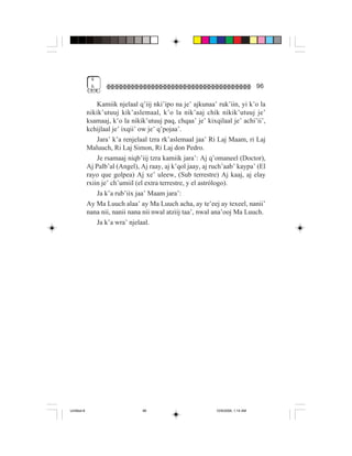4
              &                                                                   96

                 Kamiik njelaal q’iij nki’ipo na je’ ajkunaa’ ruk’iin, yi k’o la
             nikik’utuuj kik’aslemaal, k’o la nik’aaj chik nikik’utuuj je’
             ksamaaj, k’o la nikik’utuuj paq, chqaa’ je’ kixqilaal je’ achi’ii’,
             kchijlaal je’ ixqii’ ow je’ q’pojaa’.
                 Jara’ k’a renjelaal tzra rk’aslemaal jaa’ Ri Laj Maam, ri Laj
             Maluuch, Ri Laj Simon, Ri Laj don Pedro.
                 Je rsamaaj niqb’iij tzra kamiik jara’: Aj q’omaneel (Doctor),
             Aj Palb’al (Angel), Aj raay, aj k’qol jaay, aj ruch’aab’ kaypa’ (El
             rayo que golpea) Aj xe’ uleew, (Sub terrestre) Aj kaaj, aj elay
             rxiin je’ ch’umiil (el extra terrestre, y el astrólogo).
                 Ja k’a rub’iix jaa’ Maam jara’:
             Ay Ma Luuch alaa’ ay Ma Luuch acha, ay te’eej ay texeel, nanii’
             nana nii, nanii nana nii nwal atziij taa’, nwal ana’ooj Ma Luuch.
                 Ja k’a wra’ njelaal.




Untitled-8                       96                          10/9/2006, 1:14 AM
 