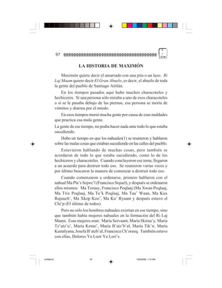 4
             97                                                                     /


                           LA HISTORIA DE MAXIMÓN
                 Maximón quiere decir el amarrado con una pita o un lazo. Ri
             Laj Maam quiere decir El Gran Abuelo, es decir, el abuelo de toda
             la gente del pueblo de Santiago Atitlán.
                 En los tiempos pasados aquí hubo muchos characoteles y
             hechiceros. Si una persona sólo miraba a uno de esos characoteles
             o si se le pasaba debajo de las piernas, esa persona se moría de
             vómitos y diarrea por el miedo.
                 En esos tiempos murió mucha gente por causa de esas maldades
             que practica esa mala gente.
             La gente de ese tiempo, no podía hacer nada ante todo lo que estaba
             sucediendo.
                 Hubo un tiempo en que los nahuales(1) se reunieron y hablaron
             sobre las malas cosas que estaban sucediendo en las calles del pueblo.
                 Estuvieron hablando de muchas cosas, pero también se
             acordaron de todo lo que estaba sucediendo, como lo de los
             hechiceros y characoteles. Cuando concluyeron ese tema, llegaron
             a un acuerdo para destruir todo eso. Se reunieron varias veces y
             por último buscaron la manera de comenzar a destruir todo eso.
                 Cuando comenzaron a ordenarse, primero hablaron con el
             nahual Ma Pla’s Sojwe’l (Francisco Sojuel), y después se ordenaron
             ellos mismos: Ma Tzruuy, Francisco Poqlaaj (Ma Xwan Poqlaaj,
             Ma Trix Poqlaaj, Ma Te’k Poqlaaj, Ma Taa’ Waan, Ma Kux
             Rujuuch’, Ma Xkop Koo’, Ma Ku’ Ryaant y después estuvo el
             Chi’p (El último de todos).
                 Pero no sólo los hombres nahuales existían en ese tiempo, sino
             que también había mujeres nahuales en la formación del Ri Laj
             Maam. Esas mujeres eran: María Servaant, María Skirna’y, María
             Tz’utz’u’, María Kemo’, María B’atz’b’al, María Tik’ir, María
             Kastalyana, Josefa B’atzb’al, Francisca Ch’oreeq. También estuvo
             con ellas, Dolores Ya Loor Ya Lori’s.




Untitled-8                        97                           10/9/2006, 1:14 AM
 