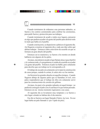 4
              (                                                                    98

                 Cuando terminaron de ordenarse esas personas nahuales, se
             fueron a los centros ceremoniales para celebrar las ceremonias,
             para pedir fuerza y protección para sus trabajos.
                 Cuando terminaron de acudir a todos esos lugares, pensaron
             en algo que pudiera ayudar a la gente del pueblo para destruir todo
             lo malo que había en el pueblo.
                 Cuando concluyeron, se dispusieron a platicar al siguiente día.
             Así llegaron a reunirse al siguiente día y cada uno dijo sobre qué
             debían trabajar. Entonces todos estuvieron de acuerdo en que se
             formara un gran abuelo del pueblo.
                 Entonces así se reunieron y se fueron a los montes en donde
             hablaron con algunos de los palos.
                 Así pues, encontraron un palo al que llaman ukuuy (guachipilín)
             y le contaron todo y le preguntaron si estaba de acuerdo en ayudar
             a la gente del pueblo. Entonces el palo les habló, pero solamente
             para decirles que ese trabajo no le correspondía a él.
                 El trabajo de ese palo era solamente servir para la construcción
             de casas porque, cuando lo cortan, le salen otra vez las ramitas.
                 Así hicieron los grandes abuelos en aquellos tiempos. Cuando
             llegaron debajo de algunos palos que se llamaban ch’oob, esos
             palos respondieron que el trabajo de ellos era solamente servir
             para las construcciones de corrales de gallinas.
                 Así pues, les pasó a los grandes nahuales en aquel tiempo: no
             pudieron conseguir el palo con el cual hacer lo que tenían pensado.
             Entonces en ese mismo momento regresaron a sus casas.
                 Al siguiente día se levantaron muy temprano y se fueron a
             otro lugar a donde no habían ido el día anterior.
                 Ese día se fueron a un lugar llamado Chukox Aq’oom. En ese
             lugar había un palo llamado tz’ajte’l (palo de pito).




Untitled-8                        98                          10/9/2006, 1:14 AM
 