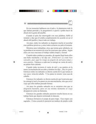 4
             99                                                                    )


                 En ese momento hablaron con el palo y le plantearon todo lo
             que habían pensado y le preguntaron si quería o podía hacer de
             abuelo de la gente del pueblo.
                 Cuando el palo fue interrogado con esas palabras, habló al
             instante y dijo que él estaba completamente de acuerdo en ser el
             abuelo del pueblo y hacer todo ese trabajo.
                 Así pues, todos los nahuales se alegraron mucho al escuchar
             esas palabras positivas y entre todos cortaron ese palo al instante.
                 Mientras unos trabajaban, otros que tenían gran sabiduría, no
             se paraban ni un minutos de rezar las oraciones que sabían. Según
             ellos con esas oraciones el trabajo saldría limpio y formal.
                 Cuando todos estaban ya cansados, de repente llegó hasta ellos
             una bella muchacha y les dijo así: ¡Pobrecitos! ya están bien
             cansados, pues aquí les traigo un poquito de atol para tomar y
             unos panitos. Entonces a cada uno le entregó un vasito de atol y
             un panito bien caliente.
                 Cuando todos tuvieron el vasito de atol y sus panitos en la
             mano, la muchacha dio un salto y riéndose les dijo: ¡Hoy les gané!
             Entonces todos los nahuales se dieron cuenta de lo que tenían en
             sus vasos: orina de caballo. Y los panes lo mismo: eran caca de
             caballo.
                 Entonces los nahuales se dieron cuenta de que la persona que
             les entregó el atol y los panes no era una muchacha, sino que era el
             viejo que ellos habían pensado formar.
                 Así pues los grandes nahuales no se enojaron sino que se
             alegraron bastante, pero en ese mismo momento el viejo
             desapareció como un fantasma.
                 Entonces los grandes nahuales pusieron mucha fuerza en ese
             trabajo hasta que dejaron terminada la máscara.
                 Entonces formaron el cuerpo de puro trapo. Esos trapos son
             sagrados. Como corazón le pusieron un muñeco de piedra verde




Untitled-8                        99                          10/9/2006, 1:14 AM
 
