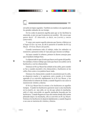 5
              =                                                                     100

             envuelto en trapos sagrados. También ese muñeco era sagrado para
             los grandes nahuales de ese tiempo.
                 En los codos le pusieron argollas para que se les facilitara la
             amarrada, es por eso que le pusieron ese nombre: Ma xmoon que
             quiere decir: El Amarrado, es decir, ma (varón) y xmoon
             (amarrado).
                 Y como cara usaron aquella máscara que fueron a fabricar en
             el lugar Ch’kox Aq’oom, de ahí le pusieron el nombre de Ri Laj
             Maam: El Gran Abuelo del pueblo.
                 Cuando terminaron todo el trabajo, todos los nahuales se
             reunieron y pensaron soltar al viejo para que iniciara su trabajo.
                 Así pues cuando lo soltaron, primero le dieron consejos para
             que él pudiera trabajar bien.
                 Le dijeron todo lo que él tenía que hacer con la gente del pueblo.
             En realidad, el único trabajo que tenía que hacer era acabar con la
             hechicería y con los characoteles.
                 Entonces el Ri Laj Maam fue soltado en las calles, pero cuando
             se fue y cuando encontró a los characoteles y hechiceros en las
             calles, hizo como si no pudiera hacer nada.
                 Entonces los characoteles cuando lo encontraron por la calle,
             se alegraron mucho y lo agarraron, pero cuando ya lo tenían
             agarrado él se convirtió rápidamente en el Ri Laj Maam, y los
             characoteles lo soltaron de miedo y cuando llegaron a sus casas se
             murieron de vómitos y diarrea.
                 El Ri Laj Maam hizo lo mismo a los hechiceros en aquellos
             tiempos. Cuando los hechiceros quisieron sacar a una muchacha
             en la cruz(2), en una calle, en vez de que saliera la muchacha,
             salió el viejo convertido en aquella muchacha buscada por los
             hechiceros. Cuando llegaron al cruce del camino donde ellos tenían
             planeado dejar a la muchacha, ella se convirtió en Ri Laj Maam.
             Entonces los hechiceros lo dejaron rápidamente y cuando llegaron
             a sus casa se murieron de vómitos y diarrea.



Untitled-8                        100                          10/9/2006, 1:14 AM
 