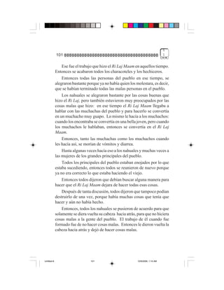 5
             101                                                                   1


                 Ese fue el trabajo que hizo el Ri Laj Maam en aquellos tiempo.
             Entonces se acabaron todos los characoteles y los hechiceros.
                 Entonces todas las personas del pueblo en ese tiempo, se
             alegraron bastante porque ya no había quien los molestara, es decir,
             que se habían terminado todas las malas personas en el pueblo.
                 Los nahuales se alegraron bastante por las cosas buenas que
             hizo el Ri Laj, pero también estuvieron muy preocupados por las
             cosas malas que hizo: en ese tiempo el Ri Laj Maam llegaba a
             hablar con las muchachas del pueblo y para hacerlo se convertía
             en un muchacho muy guapo. Lo mismo le hacía a los muchachos:
             cuando los encontraba se convertía en una bella joven, pero cuando
             los muchachos le hablaban, entonces se convertía en el Ri Laj
             Maam.
                 Entonces, tanto las muchachas como los muchachos cuando
             les hacía así, se morían de vómitos y diarrea.
                 Hasta algunas veces hacía eso a los nahuales y muchas veces a
             las mujeres de los grandes principales del pueblo.
                 Todos los principales del pueblo estaban enojados por lo que
             estaba sucediendo, entonces todos se reunieron de nuevo porque
             ya no era correcto lo que estaba haciendo el viejo.
                 Entonces todos dijeron que debían buscar alguna manera para
             hacer que el Ri Laj Maam dejara de hacer todas esas cosas.
                 Después de tanta discusión, todos dijeron que tampoco podían
             destruirlo de una vez, porque había muchas cosas que tenía que
             hacer y aún no había hecho.
                 Entonces, todos los nahuales se pusieron de acuerdo para que
             solamente se diera vuelta su cabeza hacia atrás, para que no hiciera
             cosas malas a la gente del pueblo. El trabajo de él cuando fue
             formado fue de no hacer cosas malas. Entonces le dieron vuelta la
             cabeza hacia atrás y dejó de hacer cosas malas.




Untitled-8                        101                         10/9/2006, 1:14 AM
 