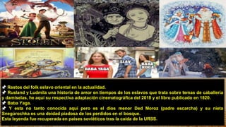 11
📌 Restos del folk eslavo oriental en la actualidad.
📌 Rusland y Ludmila una historia de amor en tiempos de los eslavos que trata sobre temas de caballería
y damiselas, he aquí su respectiva adaptación cinematográfica del 2018 y el libro publicado en 1820.
📌 Baba Yaga.
📌 Y esta no tanto conocida aquí pero es el dios menor Ded Moroz (padre escarcha) y su nieta
Snegúrochka es una deidad piadosa de los perdidos en el bosque.
Esta leyenda fue recuperada en países soviéticos tras la caída de la URSS.
 