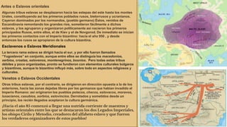Antes o Eslavos orientales
Algunas tribus eslavas se desplazaron hacia las estepas del este hasta los montes
Urales, constituyendo así los primeros poblados rusos, bielorrusos y ucranianos.
Cayeron dominados por los normandos, (pueblo germano) Éstos, venidos de
Escandinavia remontando los grandes ríos, sometieron fácilmente a dichos
eslavos, y los agruparon y organizaron políticamente así nacieron los primeros
principados Rusos, entre ellos, el de Kiev y el de Novgorod. De inmediato se inician
los primeros contactos con el Imperio bizantino: hacia el año 950 , y desde
entonces los rusos se apropiaron de la cultura bizantina.
Esclavenos o Eslavos Meridionales
La tercera rama eslava se dirigió hacia el sur, y por ello fueron llamados
“Yugoslavos” en conjunto, aunque entre ellos se distinguía los macedonios,
serbios, croatas, eslovenos, montenegrinos, bosnios. Pero todas estas tribus
débiles y poco organizadas, pronto se fundieron con elementos culturales búlgaros
y bizantinos, aunque lo bizantino influyó más, sobre todo en aspectos religiosos y
culturales.
Venetos o Eslavos Occidentales
Otras tribus eslavas, por el contrario, se dirigieron en dirección opuesta a la de los
anteriores, hacia las zonas dejadas libres por los germanos que habían invadido el
Imperio Romano: así originaron los pueblos polacos, checos, eslovacos, moravos,
lusacianos, casubios, sorbios, eslovincios. Derrotados y sometidos desde un
principio, los recién llegados aceptaron la cultura germánica.
¡Hacia el año 85 comenzó a llegar una nutrida corriente de maestros y
artistas orientales entre los que se destacaron los dos Legados Imperiales,
los obispo Cirilo y Metodio, creadores del alfabeto eslavo y que fueron
los verdaderos organizadores de estos pueblos!
 