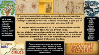 El término sklavonei(eslavo)disputa su procedencia entre bizantinos y
griegos, mientras que los romanos deciden acuñar el término «slavus».
Las lenguas eslavas pertenecen a la familia indoeuropea al igual que las
germánicas, presentan una gran semejanza entre sí.
El lenguaje eslavo surge en el S.VIII-X y va acentuándose en cada
territorio donde hay una división étnica.
Los dos alfabetos empleados en esta fase escrita son el glagolítico y el
cirílico, de los cuales el primero es el más antiguo, pero el único con
importancia sustancial que reside en nuestros tiempos es el cirílico
gracias al Cristianismo Ortodoxo.
¡Es de suma
importancia no
confundir
(eslavo)con
(esclavo) si
usted no quiere
ser visto como
un analfabeto!
Si fuese eslavo tendría que agradecerles
muchas cosas a Cirilo y Metodio. A estos
Santos ha de atribuirse el mérito del crear el
alfabeto glagolítico ,cirílico y la cristianización
de este pueblo.
Lenguas:
Ruso
Polaco
Serbio
Búlgaro
Croata
Macedonio
Bosnio
Eslovaco
Checo
Esloveno
Moravo...
 