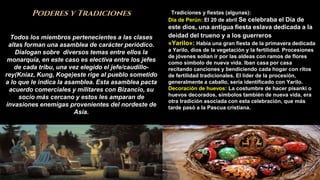 8
Poderes y Tradiciones
Todos los miembros pertenecientes a las clases
altas forman una asamblea de carácter periódico.
Dialogan sobre diversos temas entre ellos la
monarquía, en este caso es electiva entre los jefes
de cada tribu, una vez elegido el jefe/caudillo-
rey(Kniaz, Kung, Koge)este rige al pueblo sometido
a lo que le indica la asamblea. Esta asamblea pacta
acuerdo comerciales y militares con Bizancio, su
socio más cercano y estos les amparan de
invasiones enemigas provenientes del nordeste de
Asia.
Tradiciones y fiestas (algunas):
Día de Perún: El 20 de abril Se celebraba el Día de
este dios, una antigua fiesta eslava dedicada a la
deidad del trueno y a los guerreros.
«Yarilo»: Había una gran fiesta de la primavera dedicada
a Yarilo, dios de la vegetación y la fertilidad. Procesiones
de jóvenes solían ir por las aldeas con ramos de flores
como símbolo de nueva vida. Iban casa por casa
recitando canciones y bendiciendo cada hogar con ritos
de fertilidad tradicionales. El líder de la procesión,
generalmente a caballo, sería identificado con Yarilo.
Decoración de huevos: La costumbre de hacer písanki o
huevos decorados, símbolos también de nueva vida, era
otra tradición asociada con esta celebración, que más
tarde pasó a la Pascua cristiana.
 