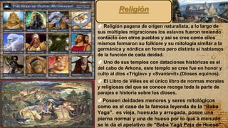 📌 Religión pagana de origen naturalista, a lo largo de
sus múltiples migraciones los eslavos fueron teniendo
contacto con otros pueblos y así se cree como ellos
mismos formaron su folklore y su mitología similar a la
germánica y nórdica en forma pero distinta si hablamos
de la función de cada deidad.
📌 Uno de sus templos con dataciones históricas es el
del cabo de Arkona, este templo se cree fue en honor y
culto al dios «Triglav» y «Svantevit».(Dioses equinos).
📌 El Libro de Véles es el único libro de normas morales
y religiosas del que se conoce recoge toda la parte de
parajes e historia sobre los dioses.
📌Poseen deidades menores y seres mitológicos
como es el caso de la famosa leyenda de la “Baba
Yaga”. es vieja, huesuda y arrugada, posee una
pierna normal y una de hueso por lo que a menudo
se le da el apelativo de "Baba Yagá Pata de Hueso".
9
Religión
 