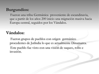 Burgundios: Fueron una tribu Germánica  proveniente de escandinavia, que a partir de los años 200 inicio una migración masiva hacia Europa central, seguidos por los Vándalos. Vándalos: Fueron grupos de pueblos con origen  germánico  procedentes de Jutlndia   lo que es actualmente Dinamarca. Este pueblo fue visto con una visión de saqueo, robo e invasión.  