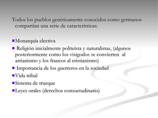 Todos los pueblos genéricamente conocidos como germanos compartían una serie de características: Monarquía electiva Religión inicialmente politeísta y naturalistas, (algunos posteriormente como los visigodos se convierten  al arrianismo y los francos al cristianismo) Importancia de los guerreros en la sociedad Vida tribal Sistema de trueque Leyes orales (derechos consuetudinario) 