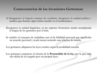 Consecuencias de las invasiones Germanas: Al desaparecer el imperio romano de occidente, desaparece la unidad política y jurídica que durante siglos había existido en el mediterráneo. Desaparece la unidad lingüística, en las regiones fronterizas siendo reemplazada la lengua de los germanos por el latín. Se cambio el concepto de ciudadano por el de fidelidad personal que significaba un acuerdo personal y ayuda mutua teniendo una relación de mando. Los germanos adaptaron las leyes escritas según la modalidad romana. Los germanos aceptaron el sistema de la  Personalida de la ley,  por la que cada uno debía de ser juzgado por sus propias leyes. 