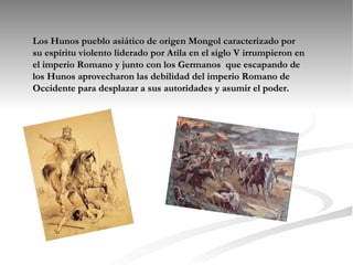 Los Hunos pueblo asiático de origen Mongol caracterizado por su espíritu violento liderado por Atila en el siglo V irrumpieron en el imperio Romano y junto con los Germanos  que escapando de los Hunos aprovecharon las debilidad del imperio Romano de Occidente para desplazar a sus autoridades y asumir el poder. 