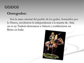 GODOS Ostrogodos: Son la rama oriental del pueblo de los godos. Sometidos por lo Hunos, recobraron la independencia a la muerte de  Atila, con su rey Teodorico  derrotaron a  Odoacro  y establecieron un Reino en Italia 