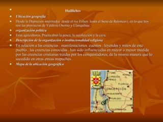 Huilliches   Ubicación geografía Desde la Deprecion intermedia  desde el río Tolten  hasta el Seno de Reloncaví, en lo que hoy son las provincias de Valdivia Osorno y Llanquihue. organización política Eran agricultores. Practicaban la pesca, la recolección y la caza.  Descripción de la organización o institucionalidad religiosa En relación a las creencias . manifestaciones. cuentos . leyendas y mitos de este pueblo . las creencias conocidas . han sido influenciadas en mayor o menor medida por las creencias cristianas traídas por los conquistadores; de la misma manera que lo sucedido en otras etnias mapuches. Mapa de la ubicación geográfica 