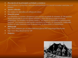 Descripción de las principales actividades económicas eran cazadores y recolectores, dedicados principalmente a la caza de la avestruz americana, y el guanaco.  Aportes culturales Sus cuerpos los adornaban con dibujos de colores. Situación actual Los tehuelches se resisten a desaparecer pero son hoy un puñado de alrededor de 200 personas. Siguen practicando la caza de algunos animales y crían unas pocas ovejas en terrenos paupérrimos. Los hombres son peones rurales y "las mujeres se encuentran económicamente inactivas". Los menores en edad escolar concurren a la escuela y la alimentación, inadecuada, produce en todos trastornos como la desnutrición, la tuberculosis y el alcoholismo. Bibliografía  http://www.santacruz.gov.ar/cultura/biblioteca/glaciar2003/arqueologia/historia.htm http://www.blog.abrasol.net/?p=149 Imágenes 
