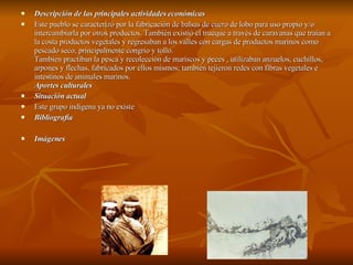 Descripción de las principales actividades económicas Este pueblo se caracterizó por la fabricación de balsas de cuero de lobo para uso propio y/o intercambiarla por otros productos. También existió el trueque a través de caravanas que traían a la costa productos vegetales y regresaban a los valles con cargas de productos marinos como pescado seco, principalmente congrio y tollo. Tambien practiban la pesca y recoleccion de mariscos y peces , utilizaban anzuelos, cuchillos, arpones y flechas, fabricados por ellos mismos; también tejieron redes con fibras vegetales e intestinos de animales marinos. Aportes culturales Situación actual Este grupo indigena ya no existe  Bibliografía  Imágenes 