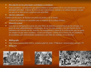 Descripción de las principales actividades económicas Eran cazadores - recolectores que desarrollaban el nomadismo con la caza del guanaco como su principal actividad . A pesar de vivir en una zona costera , temían y no sabían navegar ; es por eso que no se atrevieron a practicar esta actividad.  Aportes culturales Confección de arcos, de flechas con punta de piedra y de la honda -Fueron los primeros en sucumbir ante el impacto de la cultura foránea Situación actual Los onas se extinguieron a pesar de estar libres de defectos característicos de los salvajes, y a pesar de estar admirablemente constituidos, de ser los más grandes y los más fuertes de los habitantes del extremo sur de América. Se extinguieron a causa de la civilización, que les quitó los campos en que antes cazaban y vivían con holgura, víctima de la fiereza de sus combates y de accidentes, por enfermedades epidémicas y por falta de cuidados en su dolencia Bibliografía  http://www.turismochile.com/es_tematica.php?id_nodo=278&show=articulos&id_articulo=79 Imágenes 