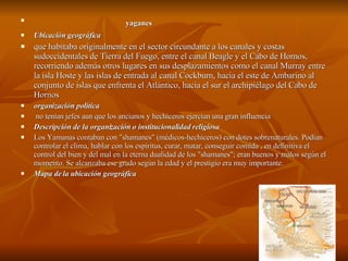 yaganes   Ubicación geográfica que habitaba originalmente en el sector circundante a los canales y costas sudoccidentales de Tierra del Fuego, entre el canal Beagle y el Cabo de Hornos, recorriendo además otros lugares en sus desplazamientos como el canal Murray entre la isla Hoste y las islas de entrada al canal Cockburn, hacia el este de Ambarino al conjunto de islas que enfrenta el Atlántico, hacia el sur el archipiélago del Cabo de Hornos  organización política n o tenían jefes aun que los ancianos y hechiceros ejercían una gran influencia  Descripción de la organización o institucionalidad religiosa Los Yamanas contaban con "shamanes" (médicos-hechiceros) con dotes sobrenaturales. Podían controlar el clima, hablar con los espíritus, curar, matar, conseguir comida , en definitiva el control del bien y del mal en la eterna dualidad de los "shamanes"; eran buenos y malos según el momento. Se alcanzaba ese grado según la edad y el prestigio era muy importante.   Mapa de la ubicación geográfica 