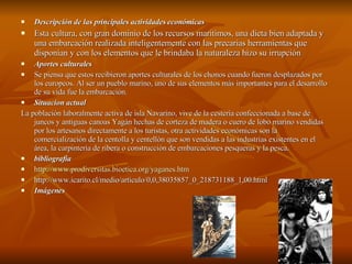 Descripción de las principales actividades económicas Esta cultura, con gran dominio de los recursos marítimos, una dieta bien adaptada y una embarcación realizada inteligentemente con las precarias herramientas que disponían y con los elementos que le brindaba la naturaleza hizo su irrupción  Aportes culturales Se piensa que estos recibieron aportes culturales de los chonos cuando fueron desplazados por los europeos. Al ser un pueblo marino, uno de sus elementos más importantes para el desarrollo de su vida fue la embarcación.  Situacion actual La población laboralmente activa de isla Navarino, vive de la cestería confeccionada a base de juncos y antiguas canoas Yagán hechas de corteza de madera o cuero de lobo marino vendidas por los artesanos directamente a los turistas, otra actividades económicas son la comercialización de la centolla y centellón que son vendidas a las industrias existentes en el área, la carpintería de ribera o construcción de embarcaciones pesqueras y la pesca. bibliografia http://www.prodiversitas.bioetica.org/yaganes.htm http://www.icarito.cl/medio/articulo/0,0,38035857_0_218731188_1,00.html Imágenes 