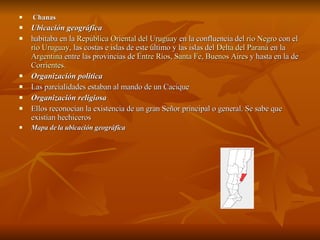 Chanas  Ubicación geográfica habitaba en la  República Oriental del Uruguay  en la confluencia del  río Negro  con el  río Uruguay , las costas e islas de este último y las islas del  Delta del Paraná  en la  Argentina  entre las provincias de  Entre Ríos ,  Santa Fe ,  Buenos Aires  y hasta en la de  Corrientes .  Organización politica Las parcialidades estaban al mando de un Cacique  Organización religiosa Ellos reconocían la existencia de un gran Señor principal o general. Se sabe que existían hechiceros  Mapa de la ubicación geográfica 