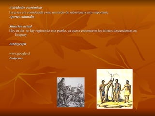 Actividades económicas  La pesca era considerada como un medio de subsistencia muy importante.  Aportes culturales Situación actual Hoy en dia  no hay registro de este pueblo, ya que se encontraron los últimos descendientes en Uruguay  Bibliografia www.google.cl   Imágenes  