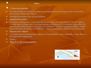 tainos Ubicación geográfica Los taínos fueron una oleada de indígenas procedentes del área de lo que ahora es Venezuela que a lo largo de los siglos fueron  poblando las distintas islas del arco antillano. Organización política  Los taínos era polígamos, o sea tenían más de una esposa. Los jefes tenían de 25 a 30 mujeres viviendo bajo el mismo techo. Las clases sociales se dividian en : Los nitaínos : eran nobles. De esta clase procedían los jefes o Caciques; Los  bohíques = eran los sacerdotes y sabios. También hacían funciones de médicos. Los naborias = eran los trabajadores y formaban la clase popular.  Organización religiosa Los taínos fueron profundamente religiosos. Eran politeístas. es decir adoraban a varios dioses a los cuales representaban por  figuras Mapa de la ubicación geográfica  