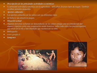 Descripción de las principales actividades económicas La principal actividad económica era la agricultura . utilizaban diversos tipos de riegos. También cazaban animales pequeños Aportes culturales Los aportes culturales de los tainos son sus diferentes tipos  de bailes y sus atractivos juegos.  Situación actual Algunas personas reclaman ser descendiente de los tainos aunque esto es considerado por algunos expertos como una exageración seudo histórica, sobre todo entre los puertorriqueños que viven en la isla y han intentado que reconozcan su tribu  Bibliografía www.google.cl Iamgenes 