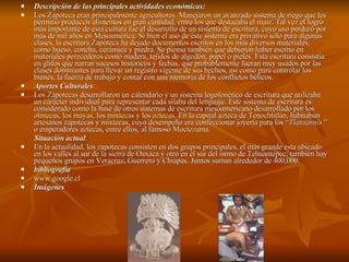 Descripción de las principales actividades económicas: Los Zapoteca eran principalmente agricultores. Manejaron un avanzado sistema de riego que les permitió produccir alimentos en gran cantidad, entre los que destacaba el maíz. Tal vez el logro más importante de esta cultura fue el desarrollo de un sistema de escritura, cuyo uso perduró por más de mil años en Mesoamérica. Si bien el uso de este sistema era privativo sólo para algunas clases, la escritura Zapoteca ha dejado documentos escritos en los más diversos materiales, como hueso, concha, cerámica y piedra. Se piensa también que debieron haber escrito en materiales perecederos como madera, tejidos de algodón, papel o pieles. Esta escritura consistía en glifos que narran sucesos históricos y fechas, que probablemente fueran muy usados por las clases dominantes para llevar un registro vigente de sus hechos, así como para controlar los bienes, la fuerza de trabajo y contar con una memoria de los conflictos bélicos.  Aportes Culturales : Los Zapotecas desarrollaron un calendario y un sistema logofonético de escritura que utilizaba un carácter individual para representar cada sílaba del lenguaje. Este sistema de escritura es considerado como la base de otros sistemas de escritura mesoamericano desarrollado por los  olmecas , los  mayas , los  mixtecas  y los  aztecas . En la capital azteca de  Tenochtitlán , habitaban artesanos zapotecas y mixtecas, cuyo desempeño era confeccionar joyería para los “ Tlatoannis  ” o emperadores aztecas, entre ellos, al famoso  Moctezuma . Situación actual : En la actualidad, los zapotecas consisten en dos grupos principales, el más grande esta ubicado en los valles al sur de la sierra de Oaxaca y otro en el sur del istmo de Tehuantepec; también hay pequeños grupos en Veracruz, Guerrero y Chiapas. Juntos suman alrededor de 400,000. bibliografía www.google.cl Imágenes 