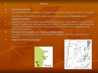 Diaguitas  Ubicación geográfica Los Aymarás habitan, traspasando las fronteras impuestas por las naciones, desde las orillas del lago Titicaca y la cordillera de los Andes, hasta el noreste argentino.   Descripción de la organización política la política de los aymaras  estaba organizada en función de sus centros urbanos cercanos al Lago Titicaca. El gobierno de estos pueblos era de dos líderes. Los reyes Lupaca por ejemplo eran dos conocidos con los nombres de Cari y Cusi. Después de los reyes venia un pequeño grupo de señores de la nobleza. Descripción de la organización o institucionalidad religiosa. Los aymaras tenían dioses locales que se basada en la religión agrícola y la adoración a los muertos. Mapa de la ubicación geográfica 