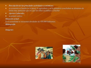 Descripción de las principales actividades económicas: su economía se basaba en la pesca, la agricultura y en la ganadería cosechaban su alimentos de forma muy particular que era que los niños ayudaban a cosechar Aportes Culturales : su primel cultivo  Situación actual : En la actualidad se encuentan alrrededor de 450.000 habitantes.  Bibliografía Imágenes 
