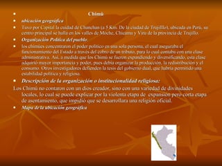 Chimù ubicación geográfica Tuvo por  Capital  la cuidad de Chanchan (a 5 Km. De la ciudad de Trujilllo), ubicada en Perú, su centro principal se halla en los valles de Moche, Chicama y Viru de la provincia de Trujillo.  Organización Política del pueblo : los chimúes concentraron el poder político en una sola persona, el cual aseguraba el funcionamiento del Estado a través del cobro de un tributo, para lo cual contaba con una clase administrativa. Así, a medida que los Chimú se fueron expandiendo y diversificando, esta clase adquirió mayor importancia y poder, pues debía organizar la producción, la redistribución y el consumo. Otros investigadores defienden la tesis del gobierno dual, que habría permitido una estabilidad política y religiosa. Descripción de la organización o institucionalidad religiosa: Los Chimù no contaron con un dios creador, sino con una variedad de divinidades locales, lo cual se puede explicar por la violenta etapa de  expansión pero corta etapa de asentamiento, que impidió que se desarrollara una religión oficial.   Mapa de la ubicación geográfica 
