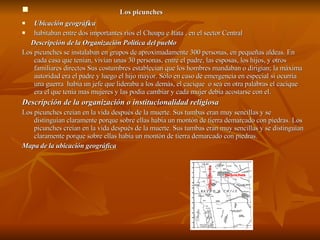 Los picunches Ubicación geográfica  habitaban entre dos importantes ríos el Choapa e Itata , en el sector Central  Descripción de la Organización Política del pueblo Los picunches se instalaban en grupos de aproximadamente 300 personas, en pequeñas aldeas. En cada casa que tenían, vivían unas 30 personas, entre el padre, las esposas, los hijos, y otros familiares directos Sus costumbres establecían que los hombres mandaban o dirigían; la máxima autoridad era el padre y luego el hijo mayor. Sólo en caso de emergencia en especial si ocurría una guerra  había un jefe que lideraba a los demás, el cacique  o sea en otra palabras el cacique era el que tenia mas mujeres y las podia cambiar y cada mujer debia acostarse con el. Descripción de la organización o institucionalidad religiosa Los picunches creían en la vida después de la muerte. Sus tumbas eran muy sencillas y se distinguían claramente porque sobre ellas había un montón de tierra demarcado con piedras. Los picunches creían en la vida después de la muerte. Sus tumbas eran muy sencillas y se distinguían claramente porque sobre ellas había un montón de tierra demarcado con piedras. Mapa de la ubicación geográfica 