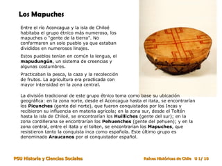 Los Mapuches
   Entre el río Aconcagua y la isla de Chiloé
   habitaba el grupo étnico más numeroso, los
   mapuches o “gente de la tierra”. No
   conformaron un solo pueblo ya que estaban
   divididos en numerosos linajes.
   Estos pueblos tenían en común la lengua, el
   mapudungún, un sistema de creencias y
   algunas costumbres.
   Practicaban la pesca, la caza y la recolección
   de frutos. La agricultura era practicada con
   mayor intensidad en la zona central.

   La división tradicional de este grupo étnico toma como base su ubicación
   geográfica: en la zona norte, desde el Aconcagua hasta el itata, se encontrarían
   los Picunches (gente del norte), que fueron conquistados por los Incas y
   recibieron su influencia en materia agrícola; en la zona sur, desde el Toltén
   hasta la isla de Chiloé, se encontrarían los Huilliches (gente del sur); en la
   zona cordillerana se encontrarían los Pehuenches (gente del pehuen); y en la
   zona central, entre el itata y el tolten, se encontrarían los Mapuches, que
   resistieron tanto la conquista inca como española. Este último grupo es
   denominado Araucanos por el conquistador español.



PSU Historia y Ciencias Sociales                           Raíces Históricas de Chile U 1/ 10
 