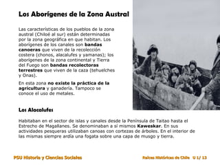 Los Aborígenes de la Zona Austral
  Las características de los pueblos de la zona
  austral (Chiloé al sur) están determinadas
  por la zona geográfica en que habitan. Los
  aborígenes de los canales son bandas
  canoeras que viven de la recolección
  costera (chonos, alacalufes y yamanas); los
  aborígenes de la zona continental y Tierra
  del Fuego son bandas recolectoras
  terrestres que viven de la caza (tehuelches
  y Onas).
  En esta zona no existe la práctica de la
  agricultura y ganadería. Tampoco se
  conoce el uso de metales.


  Los Alacalufes
  Habitaban en el sector de islas y canales desde la Península de Taitao hasta el
  Estrecho de Magallanes. Se denominaban a sí mismos Kaweskar. En sus
  actividades pesqueras utilizaban canoas con cortezas de árboles. En el interior de
  las mismas siempre ardía una fogata sobre una capa de musgo y tierra.



PSU Historia y Ciencias Sociales                           Raíces Históricas de Chile U 1/ 13
 