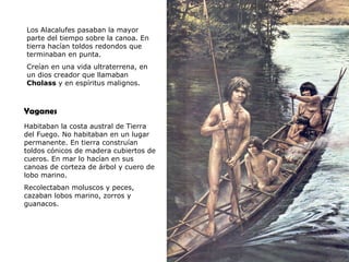 Los Alacalufes pasaban la mayor
 parte del tiempo sobre la canoa. En
 tierra hacían toldos redondos que
 terminaban en punta.
 Creían en una vida ultraterrena, en
 un dios creador que llamaban
 Cholass y en espíritus malignos.



Yaganes
Habitaban la costa austral de Tierra
del Fuego. No habitaban en un lugar
permanente. En tierra construían
toldos cónicos de madera cubiertos de
cueros. En mar lo hacían en sus
canoas de corteza de árbol y cuero de
lobo marino.
Recolectaban moluscos y peces,
cazaban lobos marino, zorros y
guanacos.




PSU Historia y Ciencias Sociales        Raíces Históricas de Chile U 1/ 14
 