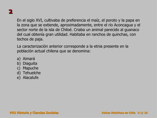 2
    En el siglo XVI, cultivaba de preferencia el maíz, el poroto y la papa en
    la zona que se extiende, aproximadamente, entre el río Aconcagua y el
    sector norte de la isla de Chiloé. Criaba un animal parecido al guanaco
    del cual obtenía gran utilidad. Habitaba en ranchos de quinchas, con
    techos de paja.
    La caracterización anterior corresponde a la etnia presente en la
    población actual chilena que se denomina:
    a)   Aimará
    b)   Diaguita
    c)   Mapuche
    d)   Tehuelche
    e)   Alacalufe




PSU Historia y Ciencias Sociales                      Raíces Históricas de Chile U 1/ 19
 