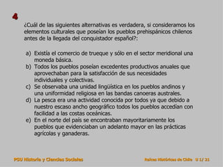 4
    ¿Cuál de las siguientes alternativas es verdadera, si consideramos los
    elementos culturales que poseían los pueblos prehispánicos chilenos
    antes de la llegada del conquistador español?:

     a) Existía el comercio de trueque y sólo en el sector meridional una
        moneda básica.
     b) Todos los pueblos poseían excedentes productivos anuales que
        aprovechaban para la satisfacción de sus necesidades
        individuales y colectivas.
     c) Se observaba una unidad lingüística en los pueblos andinos y
        una uniformidad religiosa en las bandas canoeras australes.
     d) La pesca era una actividad conocida por todos ya que debido a
        nuestro escaso ancho geográfico todos los pueblos accedían con
        facilidad a las costas oceánicas.
     e) En el norte del país se encontraban mayoritariamente los
        pueblos que evidenciaban un adelanto mayor en las prácticas
        agrícolas y ganaderas.



PSU Historia y Ciencias Sociales                     Raíces Históricas de Chile U 1/ 21
 