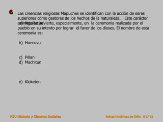 6   Las creencias religiosas Mapuches se identifican con la acción de seres
    superiores como gestores de los hechos de la naturaleza. Este carácter
    animista se advierte, especialmente, en la ceremonia realizada por el
     a) Nguillatún
    pueblo en su intento por lograr el favor de los dioses. El nombre de esta
    ceremonia es:

     b) Huecuvu


     c) Pillan
     d) Machitun



     e) Kloketen




PSU Historia y Ciencias Sociales                    Raíces Históricas de Chile U 1/ 23
 