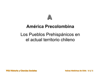 A
                     América Precolombina
               Los Pueblos Prehispánicos en
                 el actual territorio chileno




PSU Historia y Ciencias Sociales       Raíces Históricas de Chile U 1/ 3
 