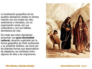 La localización geográfica de los
pueblos aborígenes estaba en directa
relación con sus modos de vida,
sedentarios o nómadas, con su
organización social, con sus
costumbres y con sus hábitos
domésticos de vida.
De modo que estos aborígenes
presentan una gran diversidad
cultural, situación explicable por la
forma geográfica de Chile continental
y su ambiente biofísico, así como por
las distintas formas que desarrollaron
de adaptarse, los contactos entre
algunos de ellos y las migraciones.



    PSU Historia y Ciencias Sociales     Raíces Históricas de Chile U 1/ 4
 