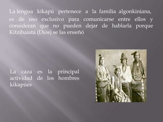 La lengua kikapú pertenece a la familia algonkiniana,
es de uso exclusivo para comunicarse entre ellos y
consideran que no pueden dejar de hablarla porque
Kitzihaiata (Dios) se las enseñó




La caza es la principal
actividad de los hombres
kikapúes
 